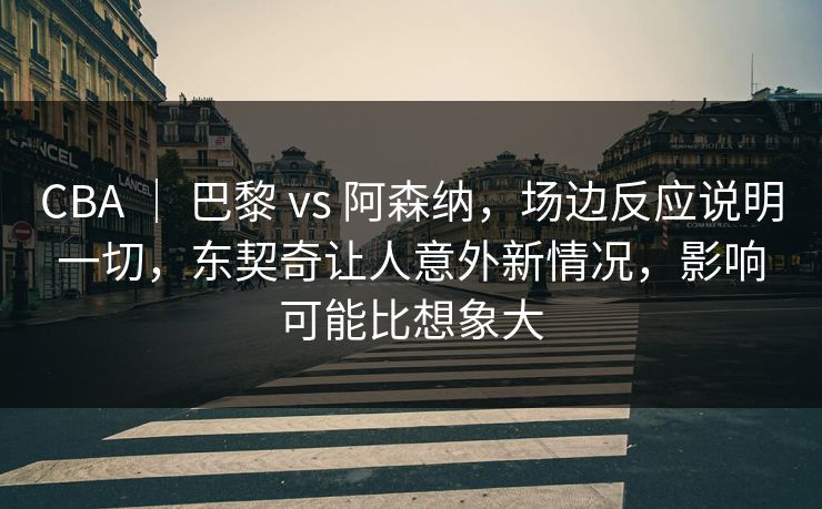 CBA ｜ 巴黎 vs 阿森纳，场边反应说明一切，东契奇让人意外新情况，影响可能比想象大
