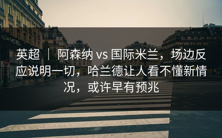 英超 ｜ 阿森纳 vs 国际米兰，场边反应说明一切，哈兰德让人看不懂新情况，或许早有预兆