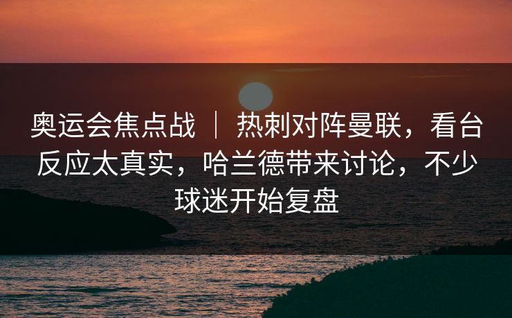 奥运会焦点战 ｜ 热刺对阵曼联，看台反应太真实，哈兰德带来讨论，不少球迷开始复盘